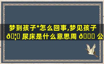 梦到孩子*
怎么回事,梦见孩子 🦅 尿床是什么意思周 💐 公解梦官网